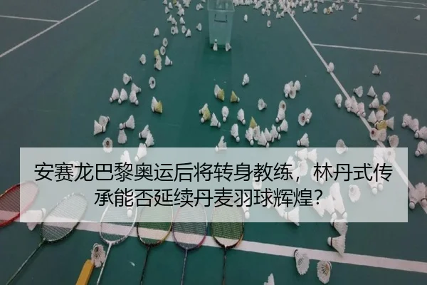 安赛龙巴黎奥运后将转身教练，林丹式传承能否延续丹麦羽球辉煌？